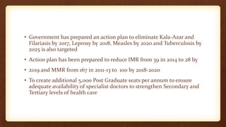 • Government has prepared an action plan to eliminate Kala-Azar and
Filariasis by 2017, Leprosy by 2018, Measles by 2020 and Tuberculosis by
2025 is also targeted
• Action plan has been prepared to reduce IMR from 39 in 2014 to 28 by
• 2019 and MMR from 167 in 2011-13 to 100 by 2018-2020
• To create additional 5,000 Post Graduate seats per annum to ensure
adequate availability of specialist doctors to strengthen Secondary and
Tertiary levels of health care
 