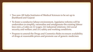 • Two new All India Institutes of Medical Sciences to be set up in
Jharkhand and Gujarat
• To foster a conducive labour environment, legislative reforms will be
undertaken to simplify, rationalise and amalgamate the existing labour
laws into 4 Codes on (i) wages; (ii) industrial relations; (iii) social
security and welfare; and (iv) safety and working conditions.
• Propose to amend the Drugs and Cosmetics Rules to ensure availability
of drugs at reasonable prices and promote use of generic medicines
 