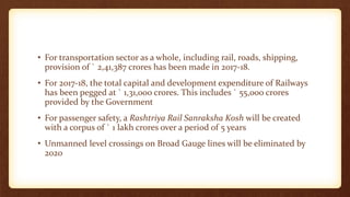 • For transportation sector as a whole, including rail, roads, shipping,
provision of ` 2,41,387 crores has been made in 2017-18.
• For 2017-18, the total capital and development expenditure of Railways
has been pegged at ` 1,31,000 crores. This includes ` 55,000 crores
provided by the Government
• For passenger safety, a Rashtriya Rail Sanraksha Kosh will be created
with a corpus of ` 1 lakh crores over a period of 5 years
• Unmanned level crossings on Broad Gauge lines will be eliminated by
2020
 