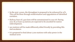 • In the next 3 years, the throughput is proposed to be enhanced by 10%.
This will be done through modernisation and upgradation of identified
corridors.
• Railway lines of 3,500 kms will be commissioned in 2017-18. During
2017-18, at least 25 stations are expected to be awarded for station
redevelopment.
• 500 stations will be made differently abled friendly by providing lifts
and escalators.
• It is proposed to feed about 7,000 stations with solar power in the
medium term
 