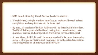 • SMS based Clean My Coach Service has been started
• ‘Coach Mitra’, a single window interface, to register all coach related
complaints and requirements to be launched
• By 2019, all coaches of Indian Railways will be fitted with bio toilets.
Tariffs of Railways would be fixed, taking into consideration costs,
quality of service and competition from other forms of transport
• A new Metro Rail Policy will be announced with focus on innovative
models of implementation and financing, as well as standardisation
and indigenisation of hardware and software
 