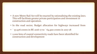• A new Metro Rail Act will be enacted by rationalising the existing laws.
This will facilitate greater private participation and investment in
construction and operation.
• In the road sector, Budget allocation for highways increased from
• ` 57,976 crores in BE 2016-17 to ` 64,900 crores in 2017-18
• 2,000 kms of coastal connectivity roads have been identified for
construction and development
 