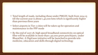 • Total length of roads, including those under PMGSY, built from 2014-15
till the current year is about 1,40,000 kms which is significantly higher
than previous three years
• Select airports in Tier 2 cities will be taken up for operation and
maintenance in the PPP mode
• By the end of 2017-18, high speed broadband connectivity on optical
fibre will be available in more than 1,50,000 gram panchayats, under
BharatNet. A DigiGaon initiative will be launched to provide tele-
medicine, education and skills through digital technology
 