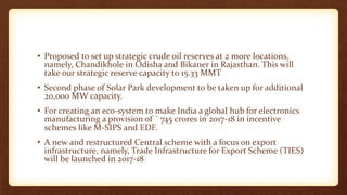 • Proposed to set up strategic crude oil reserves at 2 more locations,
namely, Chandikhole in Odisha and Bikaner in Rajasthan. This will
take our strategic reserve capacity to 15.33 MMT
• Second phase of Solar Park development to be taken up for additional
20,000 MW capacity.
• For creating an eco-system to make India a global hub for electronics
manufacturing a provision of ` 745 crores in 2017-18 in incentive
schemes like M-SIPS and EDF.
• A new and restructured Central scheme with a focus on export
infrastructure, namely, Trade Infrastructure for Export Scheme (TIES)
will be launched in 2017-18
 