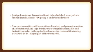 • Foreign Investment Promotion Board to be abolished in 2017-18 and
further liberalisation of FDI policy is under consideration
• An expert committee will be constituted to study and promote creation
of an operational and legal framework to integrate spot market and
derivatives market in the agricultural sector, for commodities trading.
e- NAM to be an integral part of the framework.
 