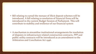 • Bill relating to curtail the menace of illicit deposit schemes will be
introduced. A bill relating to resolution of financial firms will be
introduced in the current Budget Session of Parliament. This will
contribute to stability and resilience of our financial system
• A mechanism to streamline institutional arrangements for resolution
of disputes in infrastructure related construction contracts, PPP and
public utility contracts will be introduced as an amendment to the
Arbitration and Conciliation Act 1996.
 