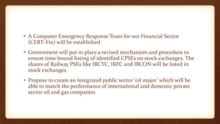 • A Computer Emergency Response Team for our Financial Sector
(CERT-Fin) will be established
• Government will put in place a revised mechanism and procedure to
ensure time bound listing of identified CPSEs on stock exchanges. The
shares of Railway PSEs like IRCTC, IRFC and IRCON will be listed in
stock exchanges.
• Propose to create an integrated public sector ‘oil major’ which will be
able to match the performance of international and domestic private
sector oil and gas companies
 