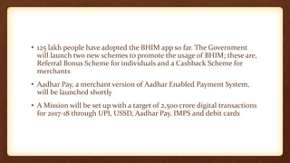• 125 lakh people have adopted the BHIM app so far. The Government
will launch two new schemes to promote the usage of BHIM; these are,
Referral Bonus Scheme for individuals and a Cashback Scheme for
merchants
• Aadhar Pay, a merchant version of Aadhar Enabled Payment System,
will be launched shortly
• A Mission will be set up with a target of 2,500 crore digital transactions
for 2017-18 through UPI, USSD, Aadhar Pay, IMPS and debit cards
 