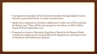 • A proposal to mandate all Government receipts through digital means,
beyond a prescribed limit, is under consideration
• Banks have targeted to introduce additional 10 lakh new POS terminals
by March 2017. They will be encouraged to introduce 20 lakh Aadhar
based POS by September 2017
• Proposed to create a Payments Regulatory Board in the Reserve Bank
of India by replacing the existing Board for Regulation and Supervision
of Payment and Settlement Systems
 