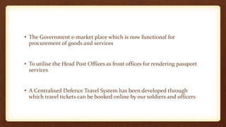 • The Government e-market place which is now functional for
procurement of goods and services
• To utilise the Head Post Offices as front offices for rendering passport
services
• A Centralised Defence Travel System has been developed through
which travel tickets can be booked online by our soldiers and officers
 