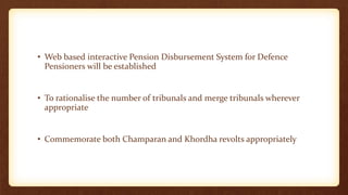 • Web based interactive Pension Disbursement System for Defence
Pensioners will be established
• To rationalise the number of tribunals and merge tribunals wherever
appropriate
• Commemorate both Champaran and Khordha revolts appropriately
 