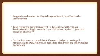 • Stepped up allocation for Capital expenditure by 25.4% over the
previous year
• Total resources being transferred to the States and the Union
Territories with Legislatures is ` 4.11 lakh crores, against ` 3.60 lakh
crores in BE 2016-17
• For the first time, a consolidated Outcome Budget, covering all
Ministries and Departments, is being laid along with the other Budget
documents
 