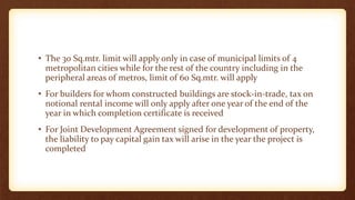 • The 30 Sq.mtr. limit will apply only in case of municipal limits of 4
metropolitan cities while for the rest of the country including in the
peripheral areas of metros, limit of 60 Sq.mtr. will apply
• For builders for whom constructed buildings are stock-in-trade, tax on
notional rental income will only apply after one year of the end of the
year in which completion certificate is received
• For Joint Development Agreement signed for development of property,
the liability to pay capital gain tax will arise in the year the project is
completed
 