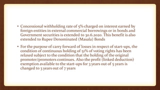 • Concessional withholding rate of 5% charged on interest earned by
foreign entities in external commercial borrowings or in bonds and
Government securities is extended to 30.6.2020. This benefit is also
extended to Rupee Denominated (Masala) Bonds
• For the purpose of carry forward of losses in respect of start-ups, the
condition of continuous holding of 51% of voting rights has been
relaxed subject to the condition that the holding of the original
promoter/promoters continues. Also the profit (linked deduction)
exemption available to the start-ups for 3 years out of 5 years is
changed to 3 years out of 7 years
 