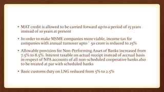 • MAT credit is allowed to be carried forward up to a period of 15 years
instead of 10 years at present
• In order to make MSME companies more viable, income tax for
companies with annual turnover upto ` 50 crore is reduced to 25%
• Allowable provision for Non-Performing Asset of Banks increased from
7.5% to 8.5%. Interest taxable on actual receipt instead of accrual basis
in respect of NPA accounts of all non-scheduled cooperative banks also
to be treated at par with scheduled banks
• Basic customs duty on LNG reduced from 5% to 2.5%
 