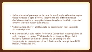• Under scheme of presumptive income for small and medium tax payers
whose turnover is upto 2 crores, the present, 8% of their turnover
which is counted as presumptive income is reduced to 6% in respect of
turnover which is by non-cash means
• No transaction above ` 3 lakh would be permitted in cash subject to
certain exceptions
• Miniaturised POS card reader for m-POS (other than mobile phones or
tablet computers), micro ATM standards version 1.5.1, Finger Print
Readers / Scanners and Iris Scanners and on their parts and
components for manufacture of such devices to be exempt from BCD,
Excise/CV duty and SAD
 