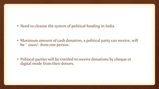 • Need to cleanse the system of political funding in India
• Maximum amount of cash donation, a political party can receive, will
be ` 2000/- from one person.
• Political parties will be entitled to receive donations by cheque or
digital mode from their donors.
 
