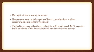 • War against black money launched
• Government continued on path of fiscal consolidation, without
compromising on public investment.
• The Indian economy has been robust to mild shocks and IMF forecasts,
India to be one of the fastest growing major economies in 2017
 