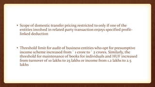 • Scope of domestic transfer pricing restricted to only if one of the
entities involved in related party transaction enjoys specified profit-
linked deduction
• Threshold limit for audit of business entities who opt for presumptive
income scheme increased from ` 1 crore to ` 2 crores. Similarly, the
threshold for maintenance of books for individuals and HUF increased
from turnover of 10 lakhs to 25 lakhs or income from 1.2 lakhs to 2.5
lakhs
 