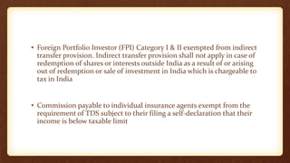 • Foreign Portfolio Investor (FPI) Category I & II exempted from indirect
transfer provision. Indirect transfer provision shall not apply in case of
redemption of shares or interests outside India as a result of or arising
out of redemption or sale of investment in India which is chargeable to
tax in India
• Commission payable to individual insurance agents exempt from the
requirement of TDS subject to their filing a self-declaration that their
income is below taxable limit
 