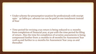 • Under scheme for presumptive taxation for professionals with receipt
upto ` 50 lakhs p.a. advance tax can be paid in one instalment instead
of four
• Time period for revising a tax return is being reduced to 12 months
from completion of financial year, at par with the time period for filing
of return. Also the time for completion of scrutiny assessments is being
compressed further from 21 months to 18 months for Assessment Year
2018-19 and further to 12 months for Assessment Year 2019-20 and
thereafter
 