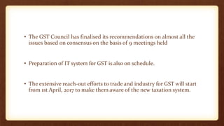• The GST Council has finalised its recommendations on almost all the
issues based on consensus on the basis of 9 meetings held
• Preparation of IT system for GST is also on schedule.
• The extensive reach-out efforts to trade and industry for GST will start
from 1st April, 2017 to make them aware of the new taxation system.
 