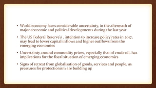 • World economy faces considerable uncertainty, in the aftermath of
major economic and political developments during the last year
• The US Federal Reserve's , intention to increase policy rates in 2017,
may lead to lower capital inflows and higher outflows from the
emerging economies
• Uncertainty around commodity prices, especially that of crude oil, has
implications for the fiscal situation of emerging economies
• Signs of retreat from globalisation of goods, services and people, as
pressures for protectionism are building up
 