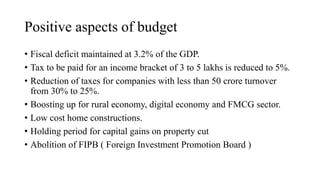 Positive aspects of budget
• Fiscal deficit maintained at 3.2% of the GDP.
• Tax to be paid for an income bracket of 3 to 5 lakhs is reduced to 5%.
• Reduction of taxes for companies with less than 50 crore turnover
from 30% to 25%.
• Boosting up for rural economy, digital economy and FMCG sector.
• Low cost home constructions.
• Holding period for capital gains on property cut
• Abolition of FIPB ( Foreign Investment Promotion Board )
 