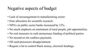 Negative aspects of budget
• Lack of encouragement to manufacturing sector.
• Poor allocation for scientific research.
• NPA’s on public sector banks increased by 12%.
• No much emphasis on retainment of rural people, job opportunities.
• No real measures to curb anonymous funding of political parties.
• No incentives for cashless payments.
• Oil seed processors disappointment.
• Require a lot to control black money, electoral fundings.
 