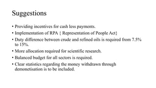 Suggestions
• Providing incentives for cash less payments.
• Implementation of RPA { Representation of People Act}
• Duty difference between crude and refined oils is required from 7.5%
to 15%.
• More allocation required for scientific research.
• Balanced budget for all sectors is required.
• Clear statistics regarding the money withdrawn through
demonetisation is to be included.
 