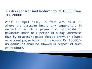 W.e.f. 1st April 2018, i.e. from A.Y. 2018-19,
where the assessee incurs any expenditure in
respect of which a payment or aggregate of
payments made to a person in a day, otherwise
than by an account payee cheque drawn on a bank
or account payee bank draft, exceeds Rs. 10000/-
no deduction shall be allowed in respect of such
expenditure.
 