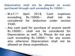 W.e.f.1st April 2018, Cash expenses
exceeding Rs.10000/- shall not be
considered for deduction under section
35AD.
 Any cash paid for purchase of assests worth
Rs.10000/- shall not be considered for
Depreciation as well. So Please do not pay
cash exceeding Rs.10000/- for any assets
also otherwise Depreciation shall not be
allowed on these expenditure.
 