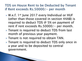  W.e.f. 1st June 2017 every Individual or HUF
(other than those covered in section 44AB) is
required to deduct TDS @ 5% on payment of
rent if rent exceeds Rs.50000/- per month.
 Tenant is required to deduct TDS from last
month of previous year payment.
 Tenant is not required to obtain TAN.
 Tenant is required to deduct TDS only once in
a year and to be deposited to central
government.
 
