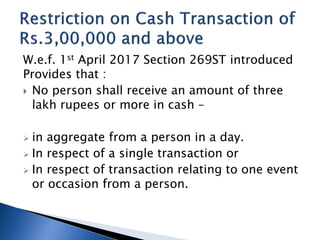 W.e.f. 1st April 2017 Section 269ST introduced
Provides that :
 No person shall receive an amount of three
lakh rupees or more in cash –
 in aggregate from a person in a day.
 In respect of a single transaction or
 In respect of transaction relating to one event
or occasion from a person.
 