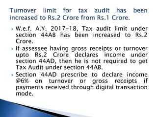  W.e.f. A.Y. 2017-18, Tax audit limit under
section 44AB has been increased to Rs.2
Crore.
 If assessee having gross receipts or turnover
upto Rs.2 Crore declares income under
section 44AD, then he is not required to get
Tax Audit under section 44AB.
 Section 44AD prescribe to declare income
@6% on turnover or gross receipts if
payments received through digital transaction
mode.
 