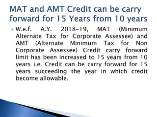  W.e.f. A.Y. 2018-19, MAT (Minimum
Alternate Tax for Corporate Assessee) and
AMT (Alternate Minimum Tax for Non
Corporate Assessee) Credit carry forward
limit has been increased to 15 years from 10
years i.e. Credit can be carry forward for 15
years succeeding the year in which credit
become allowable.
 