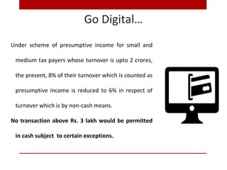 Go Digital…
Under scheme of presumptive income for small and
medium tax payers whose turnover is upto 2 crores,
the present, 8% of their turnover which is counted as
presumptive income is reduced to 6% in respect of
turnover which is by non-cash means.
No transaction above Rs. 3 lakh would be permitted
in cash subject to certain exceptions.
 