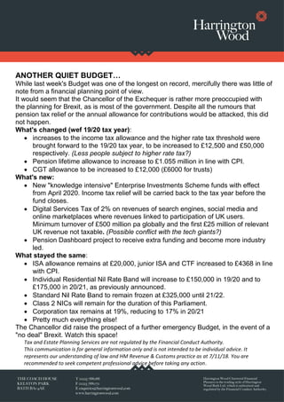 ANOTHER QUIET BUDGET…
While last week's Budget was one of the longest on record, mercifully there was little of
note from a financial planning point of view.
It would seem that the Chancellor of the Exchequer is rather more preoccupied with
the planning for Brexit, as is most of the government. Despite all the rumours that
pension tax relief or the annual allowance for contributions would be attacked, this did
not happen.
What's changed (wef 19/20 tax year):
• increases to the income tax allowance and the higher rate tax threshold were
brought forward to the 19/20 tax year, to be increased to £12,500 and £50,000
respectively. (Less people subject to higher rate tax?)
• Pension lifetime allowance to increase to £1.055 million in line with CPI.
• CGT allowance to be increased to £12,000 (£6000 for trusts)
What's new:
• New "knowledge intensive" Enterprise Investments Scheme funds with effect
from April 2020. Income tax relief will be carried back to the tax year before the
fund closes.
• Digital Services Tax of 2% on revenues of search engines, social media and
online marketplaces where revenues linked to participation of UK users.
Minimum turnover of £500 million pa globally and the first £25 million of relevant
UK revenue not taxable. (Possible conflict with the tech giants?)
• Pension Dashboard project to receive extra funding and become more industry
led.
What stayed the same:
• ISA allowance remains at £20,000, junior ISA and CTF increased to £4368 in line
with CPI.
• Individual Residential Nil Rate Band will increase to £150,000 in 19/20 and to
£175,000 in 20/21, as previously announced.
• Standard Nil Rate Band to remain frozen at £325,000 until 21/22.
• Class 2 NICs will remain for the duration of this Parliament.
• Corporation tax remains at 19%, reducing to 17% in 20/21
• Pretty much everything else!
The Chancellor did raise the prospect of a further emergency Budget, in the event of a
"no deal" Brexit. Watch this space!
Tax and Estate Planning Services are not regulated by the Financial Conduct Authority.
This communication is for general information only and is not intended to be individual advice. It
represents our understanding of law and HM Revenue & Customs practice as at 7/11/18. You are
recommended to seek competent professional advice before taking any action.
 