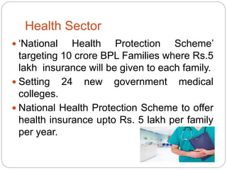 Health Sector
 ‘National Health Protection Scheme’
targeting 10 crore BPL Families where Rs.5
lakh insurance will be given to each family.
 Setting 24 new government medical
colleges.
 National Health Protection Scheme to offer
health insurance upto Rs. 5 lakh per family
per year.
 