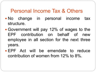 Personal Income Tax & Others
 No change in personal income tax
structure.
 Government will pay 12% of wages to the
EPF contribution on behalf of new
employee in all section for the next three
years.
 EPF Act will be emendate to reduce
contribution of women from 12% to 8%.
 