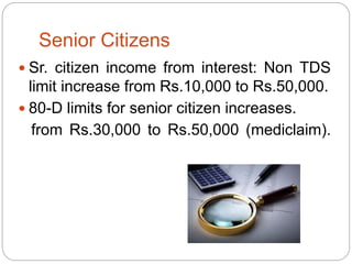 Senior Citizens
 Sr. citizen income from interest: Non TDS
limit increase from Rs.10,000 to Rs.50,000.
 80-D limits for senior citizen increases.
from Rs.30,000 to Rs.50,000 (mediclaim).
 