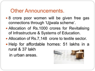 Other Announcements.
 8 crore poor women will be given free gas
connections through ‘Ujjwala scheme’.
 Allocation of Rs.1000 crores for Revitalising
of Infrastructure & Systems of Education.
 Allocation of Rs.7,148 crore to textile sector.
 Help for affordable homes: 51 lakhs in a
rural & 37 lakh
in urban areas.
 