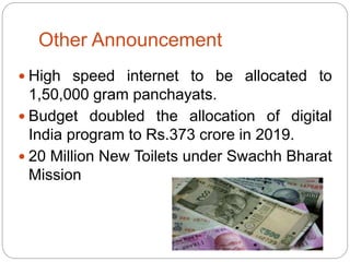 Other Announcement
 High speed internet to be allocated to
1,50,000 gram panchayats.
 Budget doubled the allocation of digital
India program to Rs.373 crore in 2019.
 20 Million New Toilets under Swachh Bharat
Mission
 