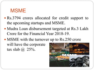 MSME
 Rs.3794 crores allocated for credit support to
the upcoming startups and MSME.
 Mudra Loan disbursement targeted at Rs.3 Lakh
Crore for the Financial Year 2018-19.
 MSME with the turnover up to Rs.250 crore
will have the corporate
tax slab @ 25%.
 