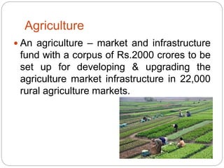 Agriculture
 An agriculture – market and infrastructure
fund with a corpus of Rs.2000 crores to be
set up for developing & upgrading the
agriculture market infrastructure in 22,000
rural agriculture markets.
 