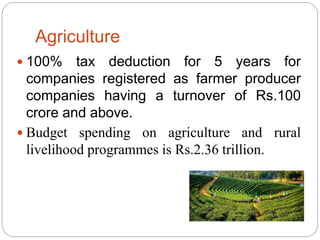 Agriculture
 100% tax deduction for 5 years for
companies registered as farmer producer
companies having a turnover of Rs.100
crore and above.
 Budget spending on agriculture and rural
livelihood programmes is Rs.2.36 trillion.
 
