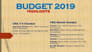 BUDGET 2019Highlights
CMA T S Chauhan
Associate Partner: M/s. MM & Associates,
Cost Accountants
ACMA, M.COM, MBA (F), B.COM (H), NET
Phone : 9013400012
CMA Manish Kandpal
Partner: M/s. MM & Associates, Cost
Accountants
Secretary: Indian Society of Management
Accountants
Member: Uttaranchal Business Owners
Association
Member: Young Entrepreneurs Network
Trainer: Excise, Dept. of Income Tax, ICSI,
ICAI(CMA)
Ex- MC Member: Gurgaon Chapter ICAI
(CMA)
 