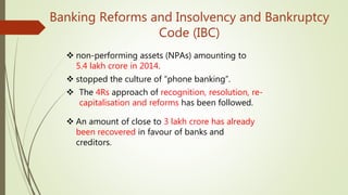 Banking Reforms and Insolvency and Bankruptcy
Code (IBC)
 non-performing assets (NPAs) amounting to
5.4 lakh crore in 2014.
 stopped the culture of “phone banking”.
 The 4Rs approach of recognition, resolution, re-
capitalisation and reforms has been followed.
 An amount of close to 3 lakh crore has already
been recovered in favour of banks and
creditors.
 