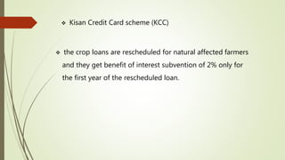  Kisan Credit Card scheme (KCC)
 the crop loans are rescheduled for natural affected farmers
and they get benefit of interest subvention of 2% only for
the first year of the rescheduled loan.
 