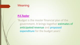 Meaning
P.E.Taylor
‘Budget is the master financial plan of the
government. It brings together estimates of
anticipated revenue and proposed
expenditure for the budget years’.
 